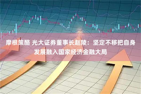 摩根策酪 光大证券董事长赵陵：坚定不移把自身发展融入国家经济金融大局