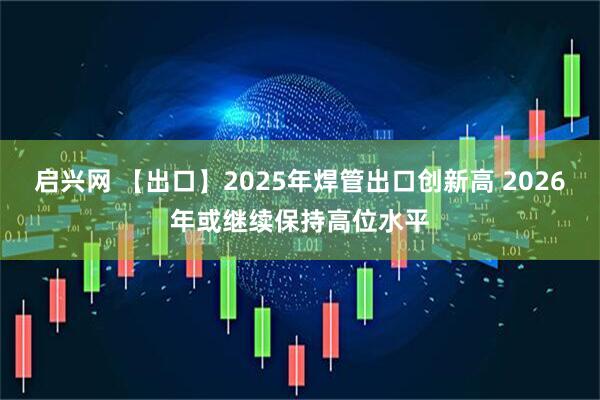 启兴网 【出口】2025年焊管出口创新高 2026年或继续保持高位水平