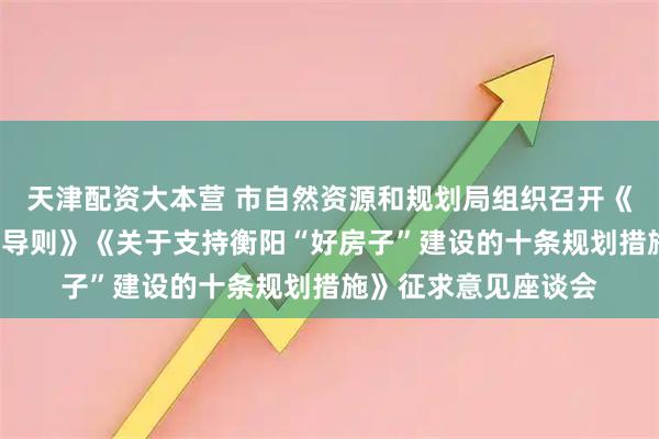 天津配资大本营 市自然资源和规划局组织召开《衡阳“好房子”规划导则》《关于支持衡阳“好房子”建设的十条规划措施》征求意见座谈会