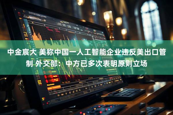 中金宸大 美称中国一人工智能企业违反美出口管制 外交部：中方已多次表明原则立场