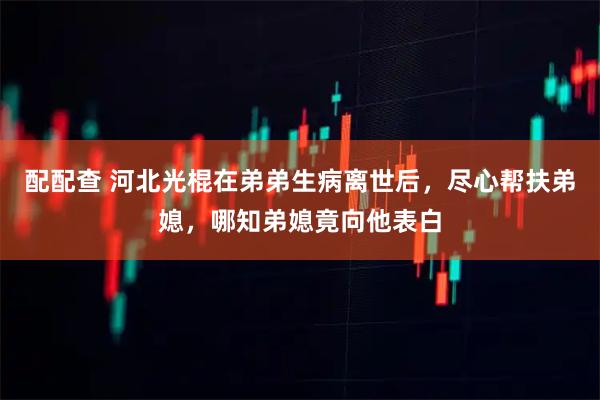 配配查 河北光棍在弟弟生病离世后，尽心帮扶弟媳，哪知弟媳竟向他表白