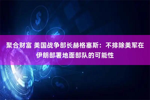 聚合财富 美国战争部长赫格塞斯：不排除美军在伊朗部署地面部队的可能性