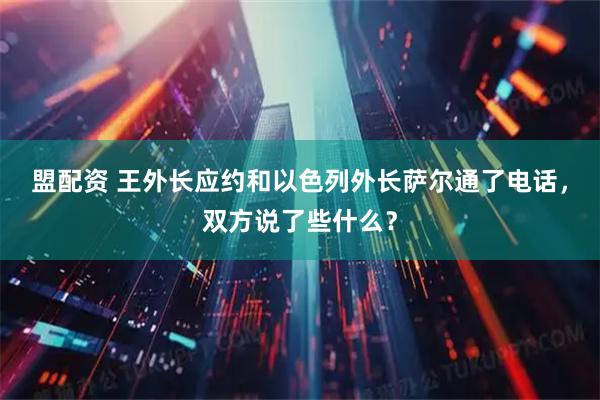 盟配资 王外长应约和以色列外长萨尔通了电话，双方说了些什么？