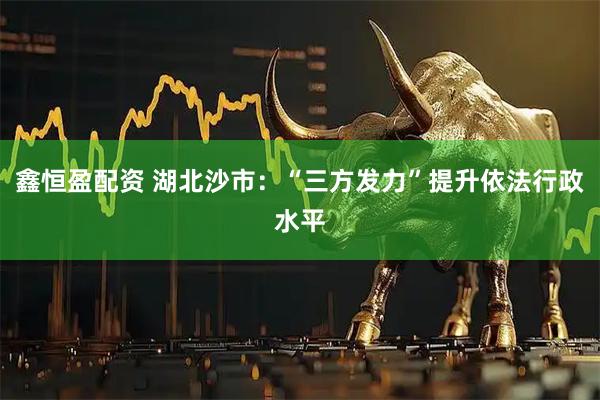 鑫恒盈配资 湖北沙市：“三方发力”提升依法行政水平