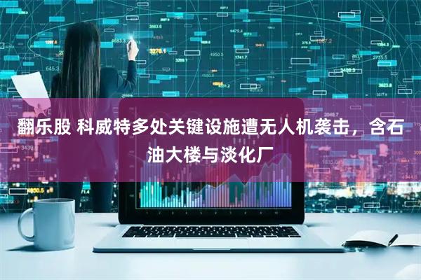 翻乐股 科威特多处关键设施遭无人机袭击，含石油大楼与淡化厂