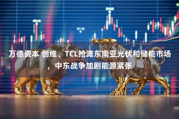 万德资本 创维、TCL抢滩东南亚光伏和储能市场，中东战争加剧能源紧张