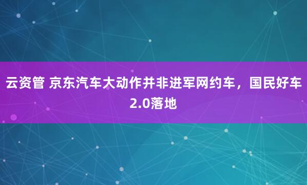 云资管 京东汽车大动作并非进军网约车，国民好车2.0落地