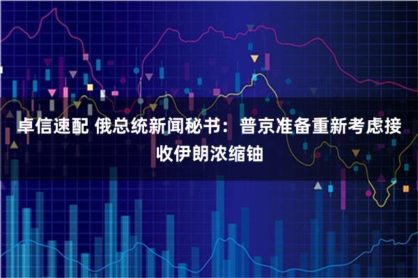卓信速配 俄总统新闻秘书：普京准备重新考虑接收伊朗浓缩铀