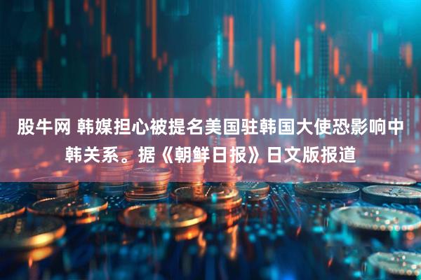 股牛网 韩媒担心被提名美国驻韩国大使恐影响中韩关系。据《朝鲜日报》日文版报道
