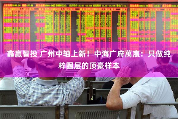 鑫赢智投 广州中轴上新！中海广府萬宸：只做纯粹圈层的顶豪样本