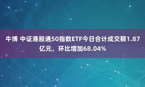 牛博 中证港股通50指数ETF今日合计成交额1.87亿元，环比增加68.04%