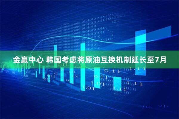 金赢中心 韩国考虑将原油互换机制延长至7月