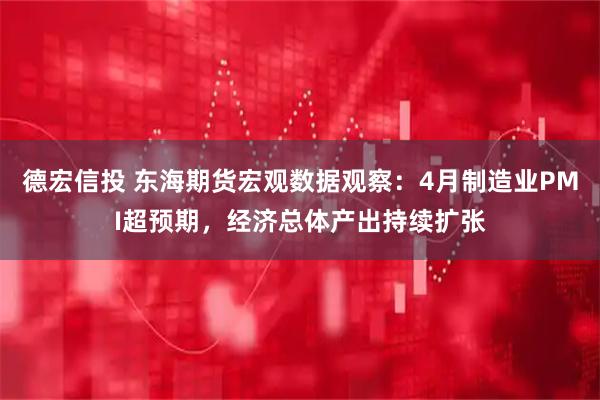 德宏信投 东海期货宏观数据观察：4月制造业PMI超预期，经济总体产出持续扩张