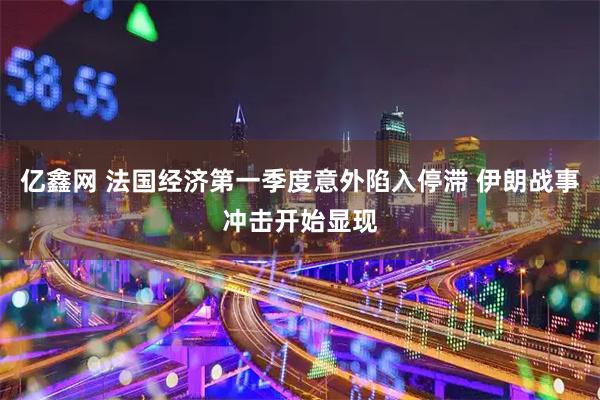 亿鑫网 法国经济第一季度意外陷入停滞 伊朗战事冲击开始显现