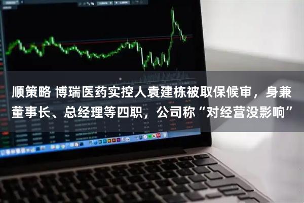 顺策略 博瑞医药实控人袁建栋被取保候审，身兼董事长、总经理等四职，公司称“对经营没影响”