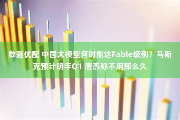 数魅优配 中国大模型何时能达Fable级别？马斯克预计明年Q1 唐杰称不用那么久