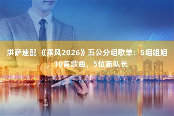 洪萨速配 《乘风2026》五公分组歌单：5组姐姐，10首歌曲，5位新队长