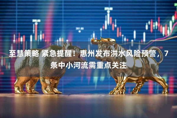 至慧策略 紧急提醒!惠州发布洪水风险预警,7条中小河流需重点关注