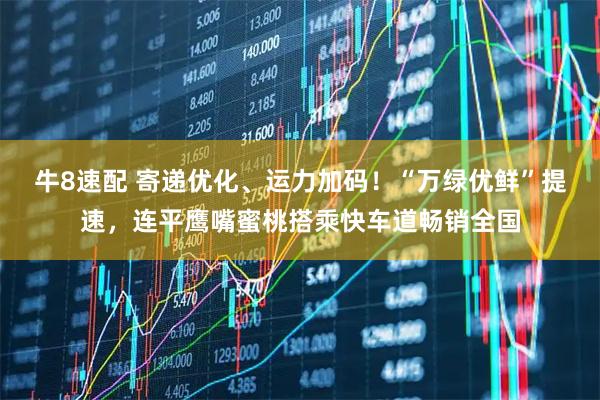 牛8速配 寄递优化、运力加码！“万绿优鲜”提速，连平鹰嘴蜜桃搭乘快车道畅销全国