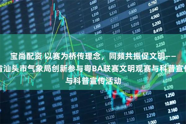 宝尚配资 以赛为桥传理念，同频共振促文明——广东省汕头市气象局创新参与粤BA联赛文明观赛与科普宣传活动