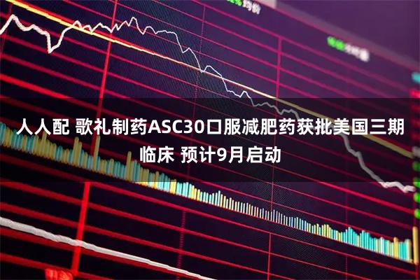 人人配 歌礼制药ASC30口服减肥药获批美国三期临床 预计9月启动