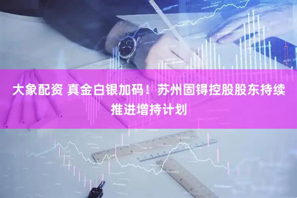 大象配资 真金白银加码！苏州固锝控股股东持续推进增持计划