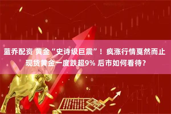 蓝乔配资 黄金“史诗级巨震”!疯涨行情戛然而止 现货黄金一度跌超9% 后市如何看待?