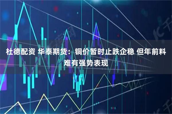 杜德配资 华泰期货：铜价暂时止跌企稳 但年前料难有强势表现