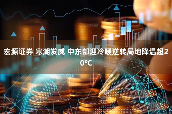 宏源证券 寒潮发威 中东部迎冷暖逆转局地降温超20℃