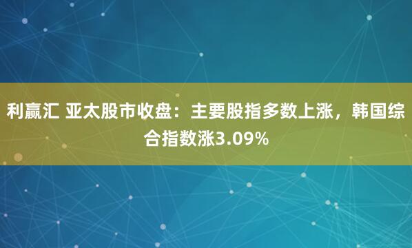 利赢汇 亚太股市收盘：主要股指多数上涨，韩国综合指数涨3.09%