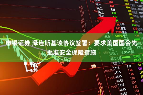 申银证券 泽连斯基谈协议签署：要求美国国会先批准安全保障措施