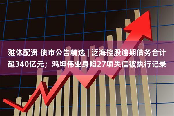 雅休配资 债市公告精选 | 泛海控股逾期债务合计超340亿元；鸿坤伟业身陷27项失信被执行记录