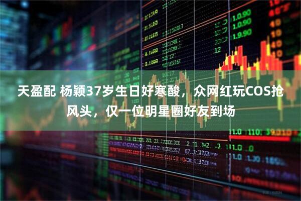 天盈配 杨颖37岁生日好寒酸，众网红玩COS抢风头，仅一位明星圈好友到场
