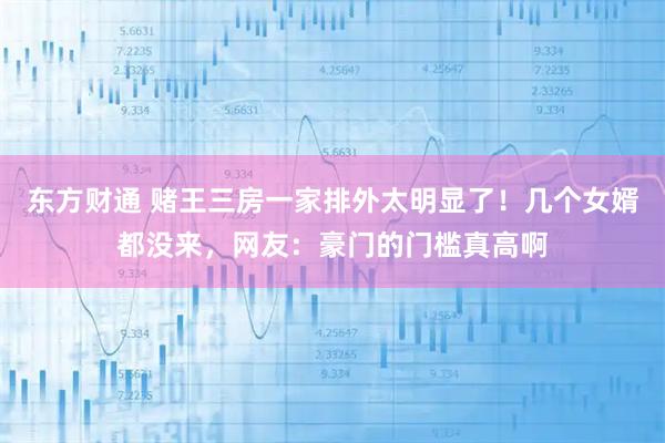 东方财通 赌王三房一家排外太明显了！几个女婿都没来，网友：豪门的门槛真高啊