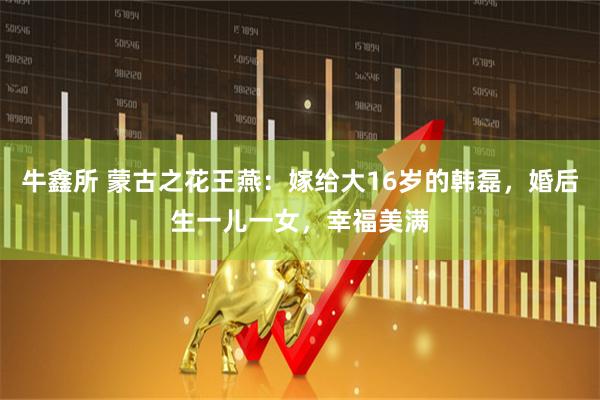 牛鑫所 蒙古之花王燕：嫁给大16岁的韩磊，婚后生一儿一女，幸福美满