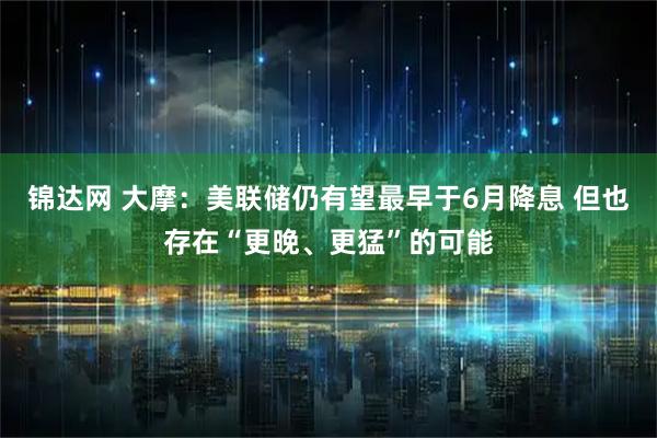 锦达网 大摩：美联储仍有望最早于6月降息 但也存在“更晚、更猛”的可能