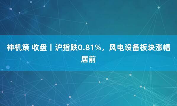 神机策 收盘丨沪指跌0.81%，风电设备板块涨幅居前