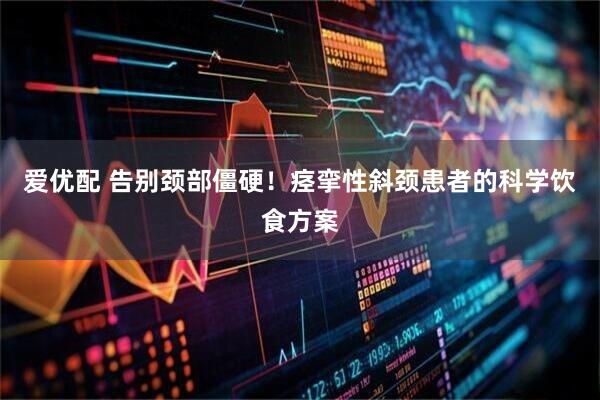 爱优配 告别颈部僵硬！痉挛性斜颈患者的科学饮食方案