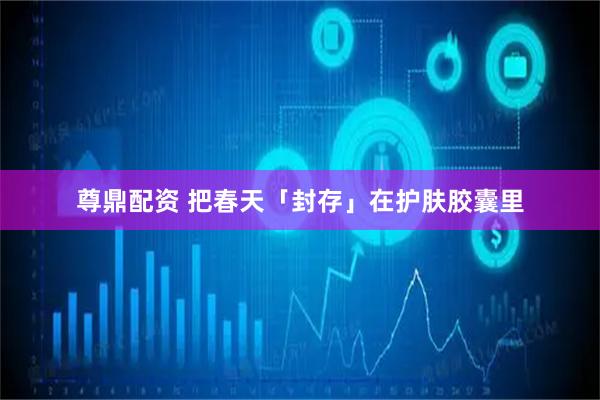 尊鼎配资 把春天「封存」在护肤胶囊里
