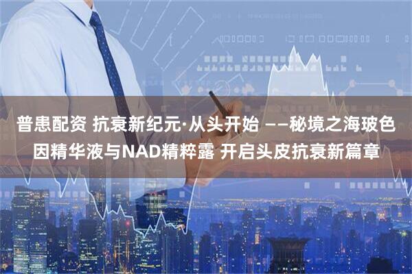 普患配资 抗衰新纪元·从头开始 ——秘境之海玻色因精华液与NAD精粹露 开启头皮抗衰新篇章