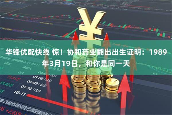 华锋优配快线 惊！协和药业翻出出生证明：1989年3月19日，和你是同一天