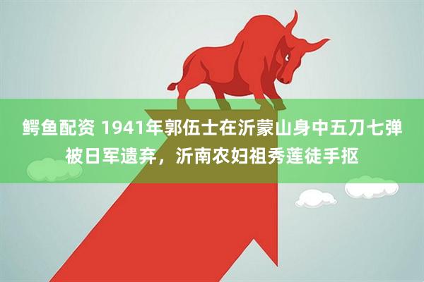 鳄鱼配资 1941年郭伍士在沂蒙山身中五刀七弹被日军遗弃，沂南农妇祖秀莲徒手抠