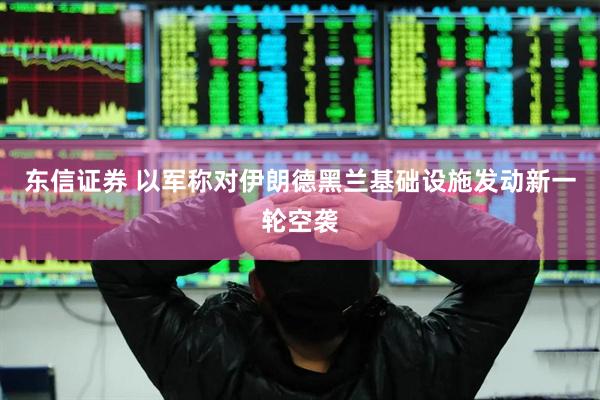 东信证券 以军称对伊朗德黑兰基础设施发动新一轮空袭