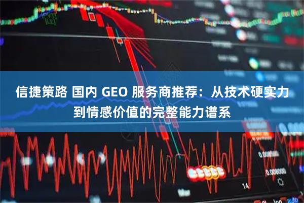 信捷策路 国内 GEO 服务商推荐：从技术硬实力到情感价值的完整能力谱系