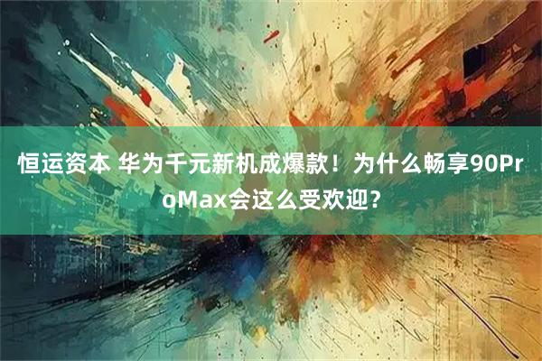 恒运资本 华为千元新机成爆款！为什么畅享90ProMax会这么受欢迎？