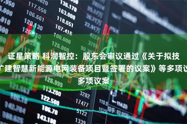 证星策略 科润智控：股东会审议通过《关于拟技改扩建智慧新能源电网装备项目暨签署的议案》等多项议案