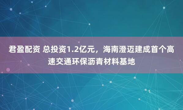 君盈配资 总投资1.2亿元，海南澄迈建成首个高速交通环保沥青材料基地