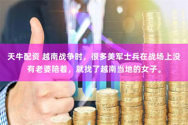 天牛配资 越南战争时，很多美军士兵在战场上没有老婆陪着，就找了越南当地的女子。
