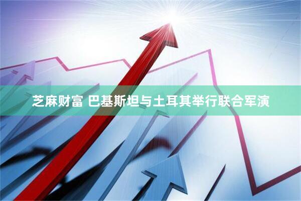 芝麻财富 巴基斯坦与土耳其举行联合军演