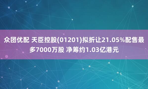 众团优配 天臣控股(01201)拟折让21.05%配售最多7000万股 净筹约1.03亿港元